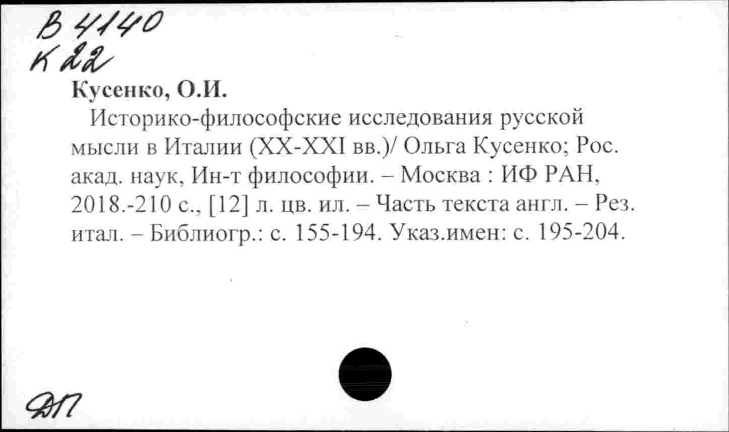 ﻿Кусенко, О.И.
Историко-философские исследования русской мысли в Италии (ХХ-ХХ1 вв.)/ Ольга Кусенко; Рос. акад, наук. Ин-т философии. - Москва : ИФ РАН, 2018.-210 с., [ 12] л. цв. ил. - Часть текста англ. - Рез. итал. - Библиогр.: с. 155-194. Указ.имен: с. 195-204.